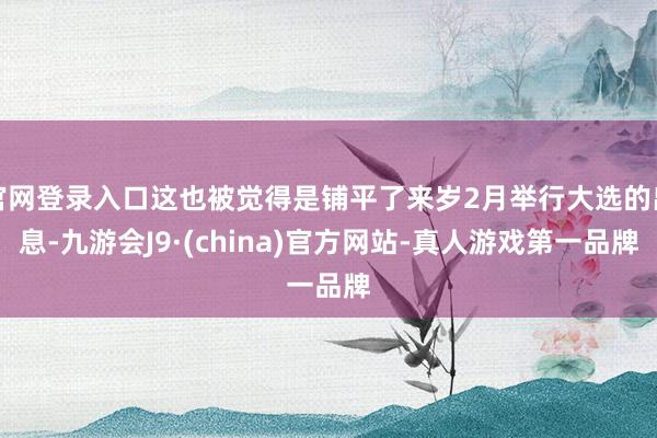 官网登录入口这也被觉得是铺平了来岁2月举行大选的出息-九游会J9·(china)官方网站-真人游戏第一品牌