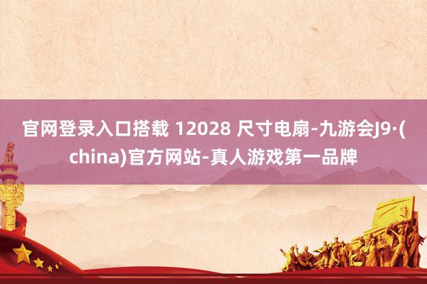 官网登录入口搭载 12028 尺寸电扇-九游会J9·(china)官方网站-真人游戏第一品牌