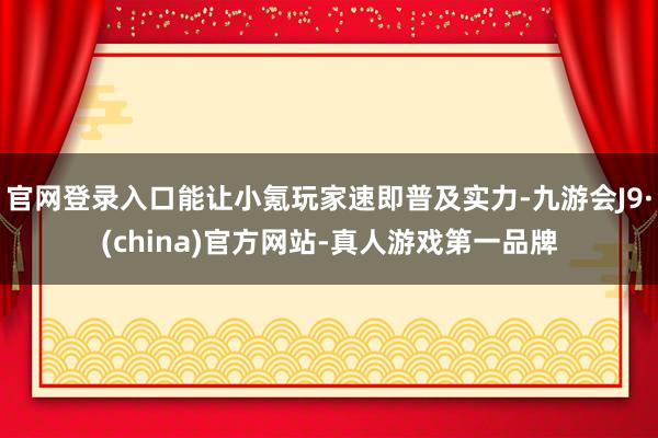 官网登录入口能让小氪玩家速即普及实力-九游会J9·(china)官方网站-真人游戏第一品牌