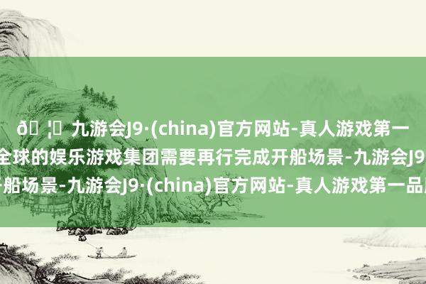 🦄九游会J9·(china)官方网站-真人游戏第一品牌【登录入口】风靡全球的娱乐游戏集团需要再行完成开船场景-九游会J9·(china)官方网站-真人游戏第一品牌