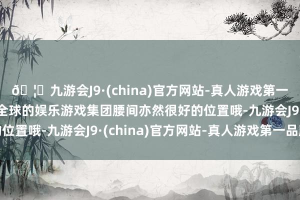 🦄九游会J9·(china)官方网站-真人游戏第一品牌【登录入口】风靡全球的娱乐游戏集团腰间亦然很好的位置哦-九游会J9·(china)官方网站-真人游戏第一品牌