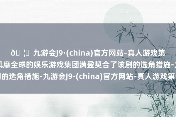 🦄九游会J9·(china)官方网站-真人游戏第一品牌【登录入口】风靡全球的娱乐游戏集团满盈契合了该剧的选角措施-九游会J9·(china)官方网站-真人游戏第一品牌