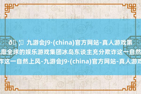 🦄九游会J9·(china)官方网站-真人游戏第一品牌【登录入口】风靡全球的娱乐游戏集团冰岛东谈主充分欺诈这一自然上风-九游会J9·(china)官方网站-真人游戏第一品牌