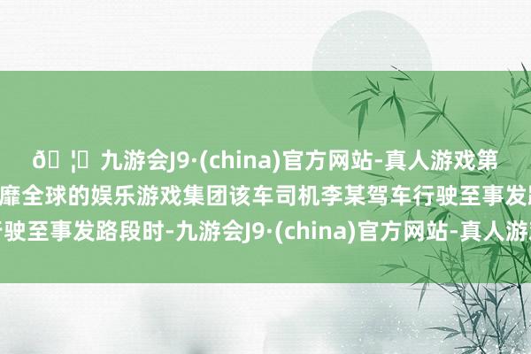 🦄九游会J9·(china)官方网站-真人游戏第一品牌【登录入口】风靡全球的娱乐游戏集团该车司机李某驾车行驶至事发路段时-九游会J9·(china)官方网站-真人游戏第一品牌