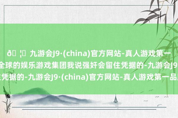 🦄九游会J9·(china)官方网站-真人游戏第一品牌【登录入口】风靡全球的娱乐游戏集团我说强奸会留住凭据的-九游会J9·(china)官方网站-真人游戏第一品牌