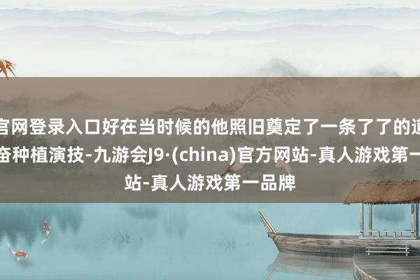 官网登录入口好在当时候的他照旧奠定了一条了了的道路勤奋种植演技-九游会J9·(china)官方网站-真人游戏第一品牌