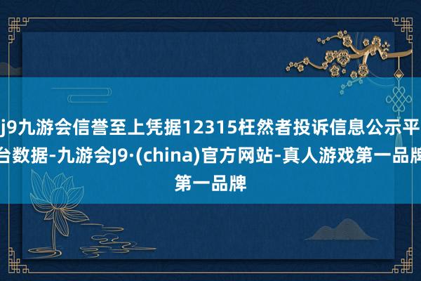 j9九游会信誉至上凭据12315枉然者投诉信息公示平台数据-九游会J9·(china)官方网站-真人游戏第一品牌