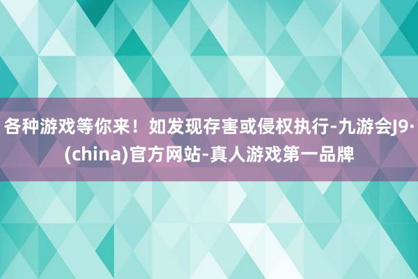 各种游戏等你来！如发现存害或侵权执行-九游会J9·(china)官方网站-真人游戏第一品牌