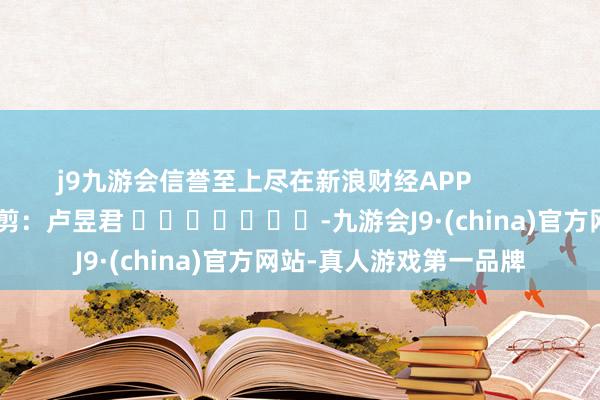 j9九游会信誉至上尽在新浪财经APP 背负裁剪:卢昱君 -九游会J9·(china)官方网站-真人游戏第一品牌