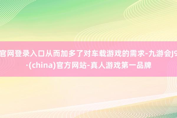 官网登录入口从而加多了对车载游戏的需求-九游会J9·(china)官方网站-真人游戏第一品牌