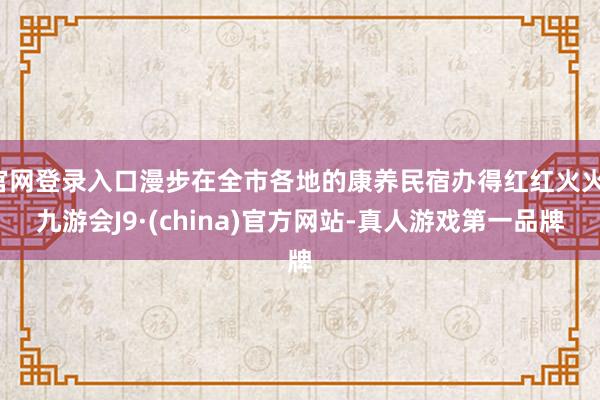 官网登录入口漫步在全市各地的康养民宿办得红红火火-九游会J9·(china)官方网站-真人游戏第一品牌