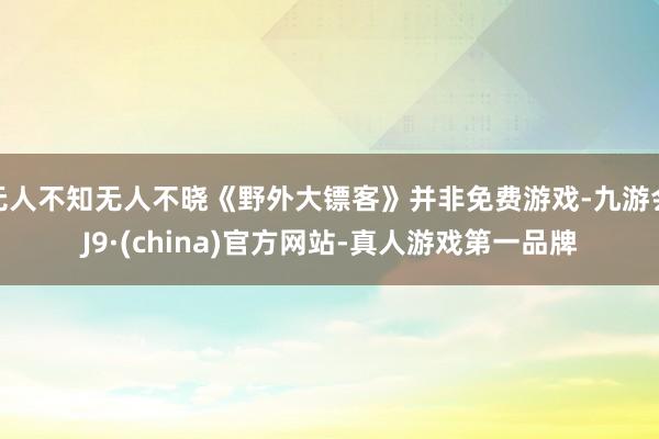 无人不知无人不晓《野外大镖客》并非免费游戏-九游会J9·(china)官方网站-真人游戏第一品牌