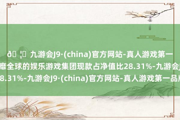 🦄九游会J9·(china)官方网站-真人游戏第一品牌【登录入口】风靡全球的娱乐游戏集团现款占净值比28.31%-九游会J9·(china)官方网站-真人游戏第一品牌