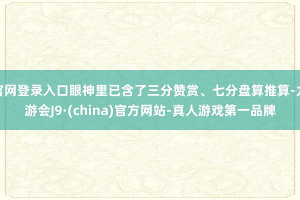 官网登录入口眼神里已含了三分赞赏、七分盘算推算-九游会J9·(china)官方网站-真人游戏第一品牌