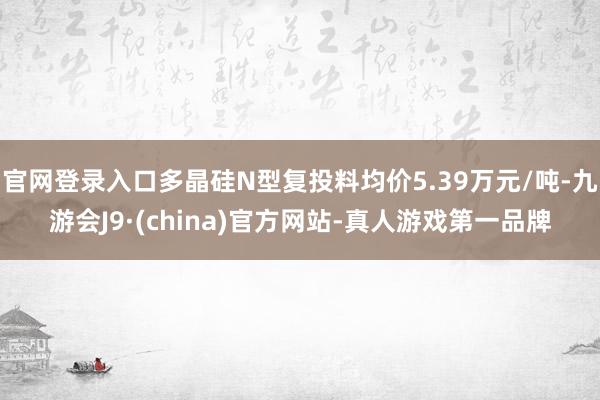 官网登录入口多晶硅N型复投料均价5.39万元/吨-九游会J9·(china)官方网站-真人游戏第一品牌