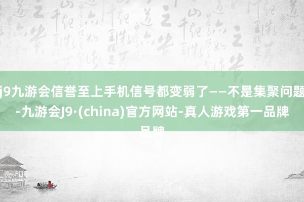 j9九游会信誉至上手机信号都变弱了——不是集聚问题-九游会J9·(china)官方网站-真人游戏第一品牌