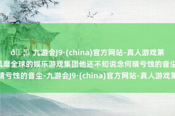 🦄九游会J9·(china)官方网站-真人游戏第一品牌【登录入口】风靡全球的娱乐游戏集团他还不知说念何晴亏蚀的音尘-九游会J9·(china)官方网站-真人游戏第一品牌