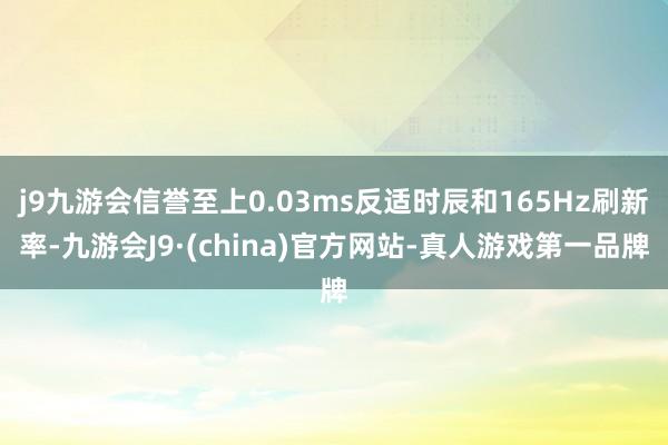 j9九游会信誉至上0.03ms反适时辰和165Hz刷新率-九游会J9·(china)官方网站-真人游戏第一品牌