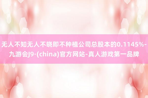 无人不知无人不晓即不种植公司总股本的0.1145%-九游会J9·(china)官方网站-真人游戏第一品牌