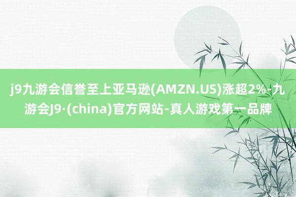 j9九游会信誉至上亚马逊(AMZN.US)涨超2%-九游会J9·(china)官方网站-真人游戏第一品牌