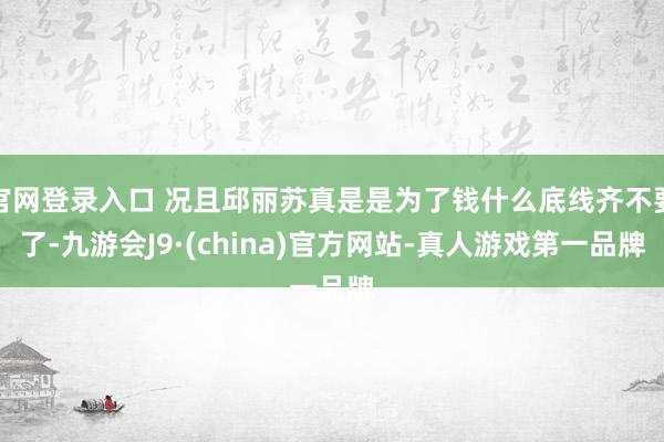 官网登录入口 况且邱丽苏真是是为了钱什么底线齐不要了-九游会J9·(china)官方网站-真人游戏第一品牌