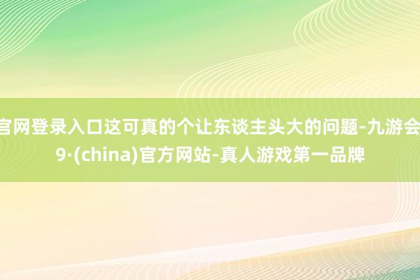 官网登录入口这可真的个让东谈主头大的问题-九游会J9·(china)官方网站-真人游戏第一品牌