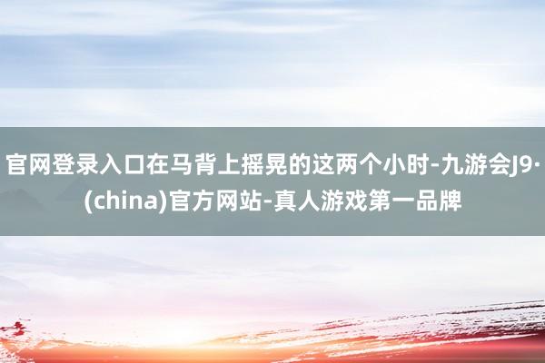 官网登录入口在马背上摇晃的这两个小时-九游会J9·(china)官方网站-真人游戏第一品牌