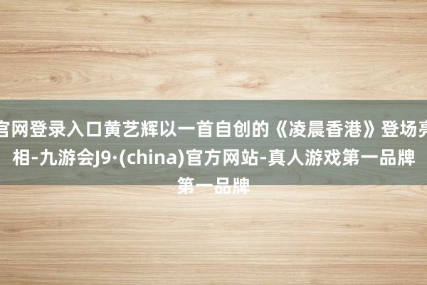 官网登录入口黄艺辉以一首自创的《凌晨香港》登场亮相-九游会J9·(china)官方网站-真人游戏第一品牌