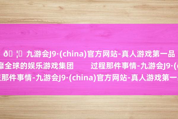 🦄九游会J9·(china)官方网站-真人游戏第一品牌【登录入口】风靡全球的娱乐游戏集团        过程那件事情-九游会J9·(china)官方网站-真人游戏第一品牌