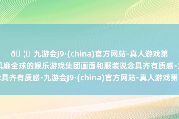🦄九游会J9·(china)官方网站-真人游戏第一品牌【登录入口】风靡全球的娱乐游戏集团画面和服装说念具齐有质感-九游会J9·(china)官方网站-真人游戏第一品牌