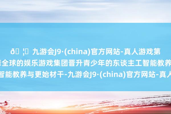 🦄九游会J9·(china)官方网站-真人游戏第一品牌【登录入口】风靡全球的娱乐游戏集团晋升青少年的东谈主工智能教养与更始材干-九游会J9·(china)官方网站-真人游戏第一品牌