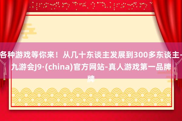 各种游戏等你来！从几十东谈主发展到300多东谈主-九游会J9·(china)官方网站-真人游戏第一品牌
