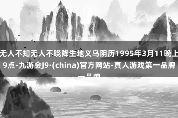 无人不知无人不晓降生地义乌阴历1995年3月11晚上9点-九游会J9·(china)官方网站-真人游戏第一品牌