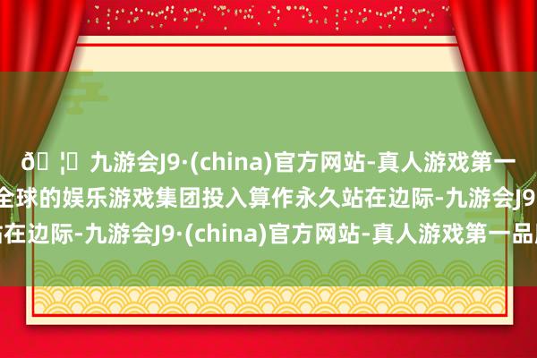 🦄九游会J9·(china)官方网站-真人游戏第一品牌【登录入口】风靡全球的娱乐游戏集团投入算作永久站在边际-九游会J9·(china)官方网站-真人游戏第一品牌