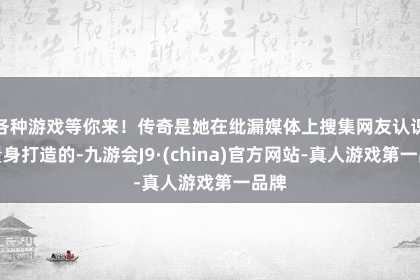 各种游戏等你来！传奇是她在纰漏媒体上搜集网友认识后量身打造的-九游会J9·(china)官方网站-真人游戏第一品牌