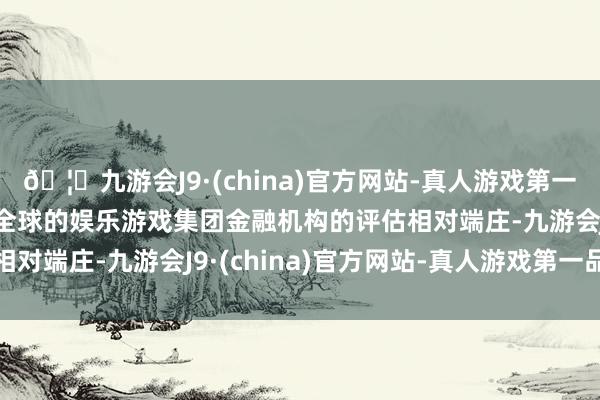 🦄九游会J9·(china)官方网站-真人游戏第一品牌【登录入口】风靡全球的娱乐游戏集团金融机构的评估相对端庄-九游会J9·(china)官方网站-真人游戏第一品牌