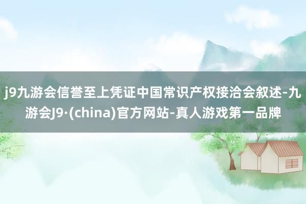 j9九游会信誉至上　　凭证中国常识产权接洽会叙述-九游会J9·(china)官方网站-真人游戏第一品牌