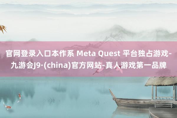 官网登录入口本作系 Meta Quest 平台独占游戏-九游会J9·(china)官方网站-真人游戏第一品牌