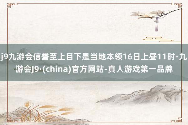 j9九游会信誉至上目下是当地本领16日上昼11时-九游会J9·(china)官方网站-真人游戏第一品牌