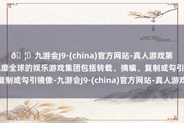 🦄九游会J9·(china)官方网站-真人游戏第一品牌【登录入口】风靡全球的娱乐游戏集团包括转载、摘编、复制或勾引镜像-九游会J9·(china)官方网站-真人游戏第一品牌