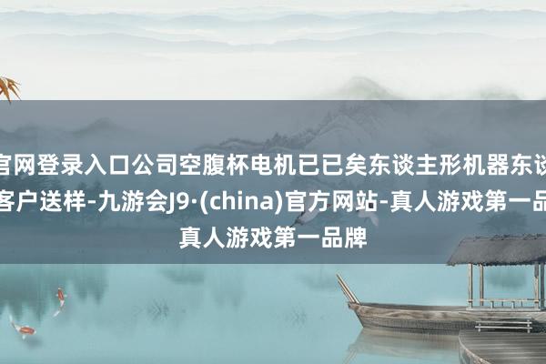 官网登录入口公司空腹杯电机已已矣东谈主形机器东谈主客户送样-九游会J9·(china)官方网站-真人游戏第一品牌