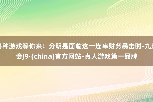 各种游戏等你来！分明是面临这一连串财务暴击时-九游会J9·(china)官方网站-真人游戏第一品牌