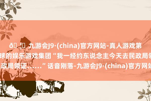 🦄九游会J9·(china)官方网站-真人游戏第一品牌【登录入口】风靡全球的娱乐游戏集团“我一经约东说念主今天去民政局领证……”话音刚落-九游会J9·(china)官方网站-真人游戏第一品牌