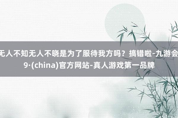 无人不知无人不晓是为了服待我方吗？搞错啦-九游会J9·(china)官方网站-真人游戏第一品牌