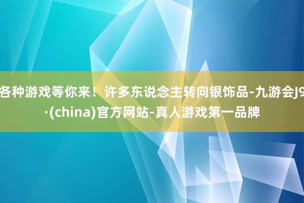 各种游戏等你来！许多东说念主转向银饰品-九游会J9·(china)官方网站-真人游戏第一品牌