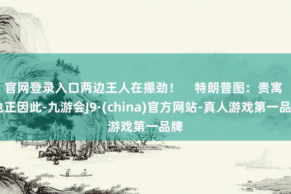 官网登录入口两边王人在攥劲! 特朗普图:贵寓 也正因此-九游会J9·(china)官方网站-真人游戏第一品牌