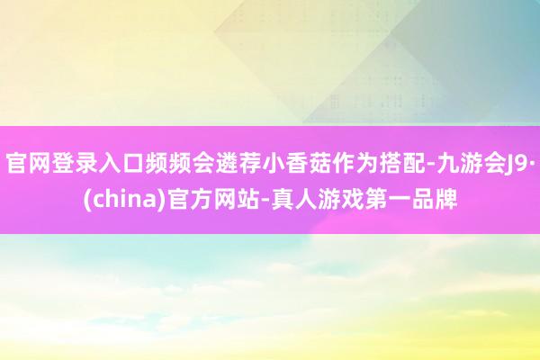 官网登录入口频频会遴荐小香菇作为搭配-九游会J9·(china)官方网站-真人游戏第一品牌