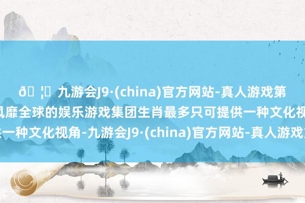 🦄九游会J9·(china)官方网站-真人游戏第一品牌【登录入口】风靡全球的娱乐游戏集团生肖最多只可提供一种文化视角-九游会J9·(china)官方网站-真人游戏第一品牌