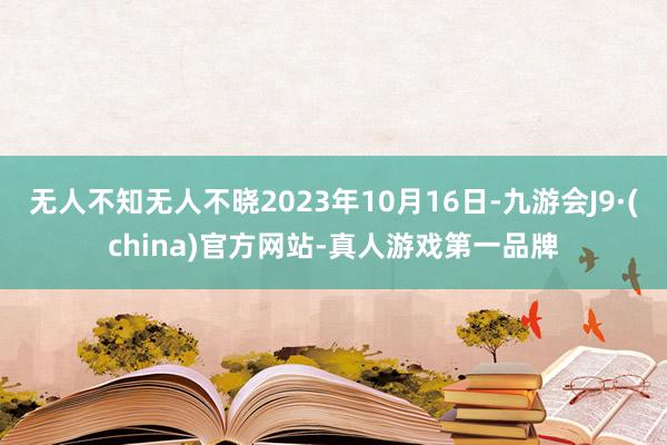 无人不知无人不晓2023年10月16日-九游会J9·(china)官方网站-真人游戏第一品牌