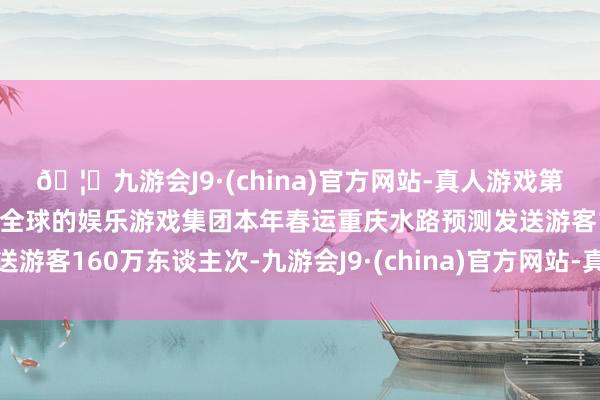 🦄九游会J9·(china)官方网站-真人游戏第一品牌【登录入口】风靡全球的娱乐游戏集团本年春运重庆水路预测发送游客160万东谈主次-九游会J9·(china)官方网站-真人游戏第一品牌